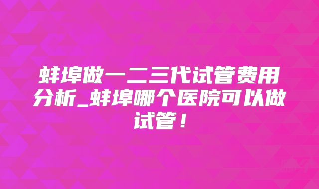 蚌埠做一二三代试管费用分析_蚌埠哪个医院可以做试管！