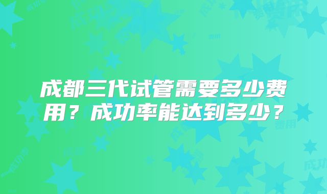 成都三代试管需要多少费用？成功率能达到多少？