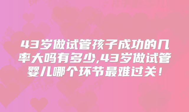 43岁做试管孩子成功的几率大吗有多少,43岁做试管婴儿哪个环节最难过关!