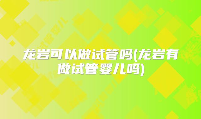 龙岩可以做试管吗(龙岩有做试管婴儿吗)