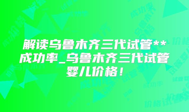 解读乌鲁木齐三代试管**成功率_乌鲁木齐三代试管婴儿价格！