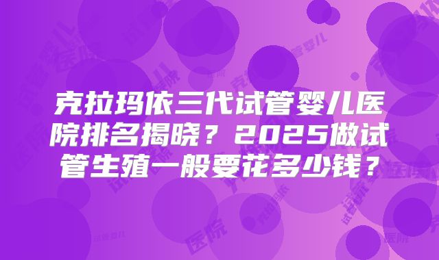 克拉玛依三代试管婴儿医院排名揭晓？2025做试管生殖一般要花多少钱？