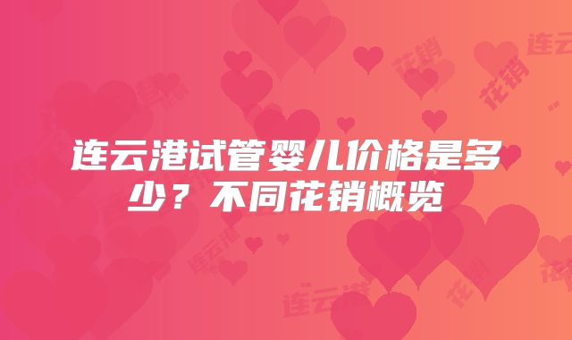 连云港试管婴儿价格是多少?不同花销概览