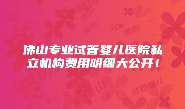 佛山专业试管婴儿医院私立机构费用明细大公开！