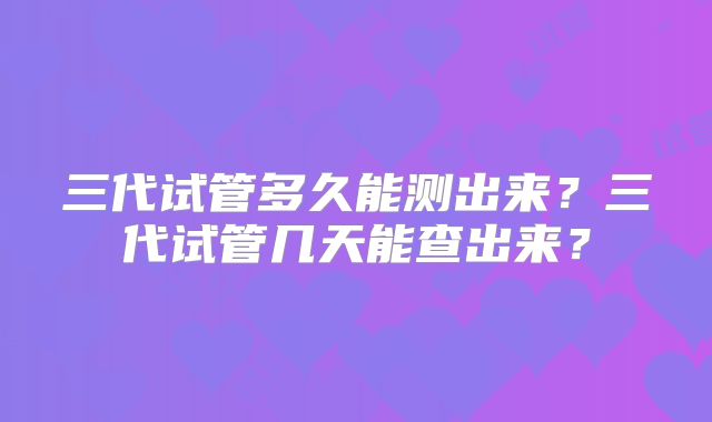 三代试管多久能测出来?三代试管几天能查出来?