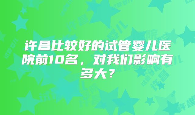 许昌比较好的试管婴儿医院前10名，对我们影响有多大？