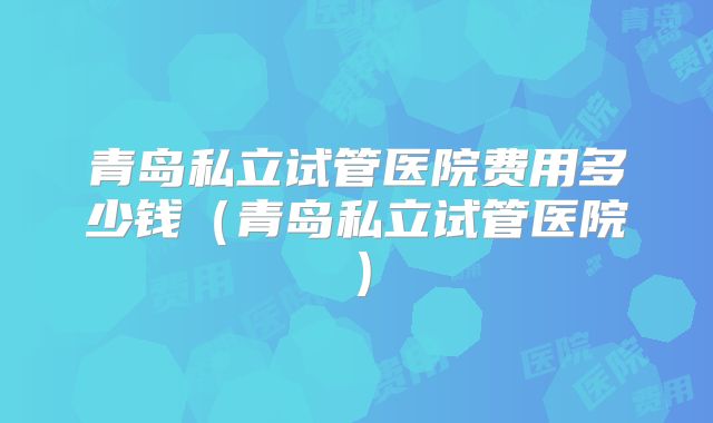 青岛私立试管医院费用多少钱（青岛私立试管医院）