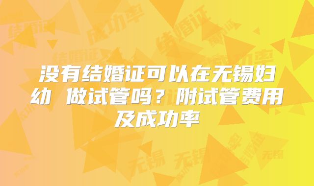 没有结婚证可以在无锡妇幼 做试管吗?附试管费用及成功率