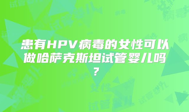 患有HPV病毒的女性可以做哈萨克斯坦试管婴儿吗?