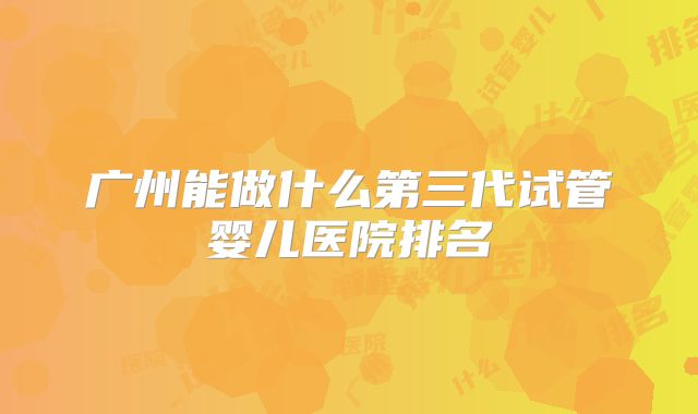 广州能做什么第三代试管婴儿医院排名