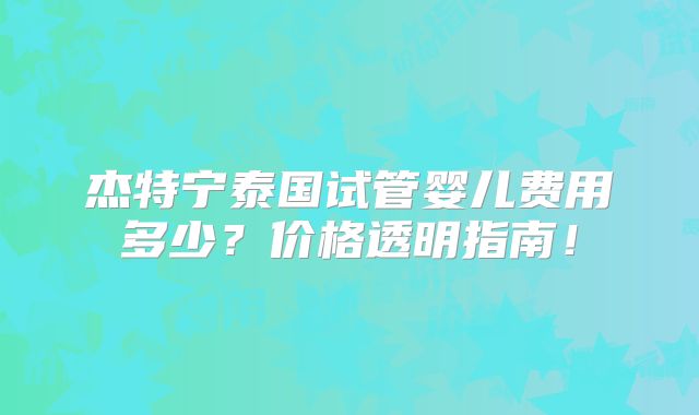杰特宁泰国试管婴儿费用多少？价格透明指南！