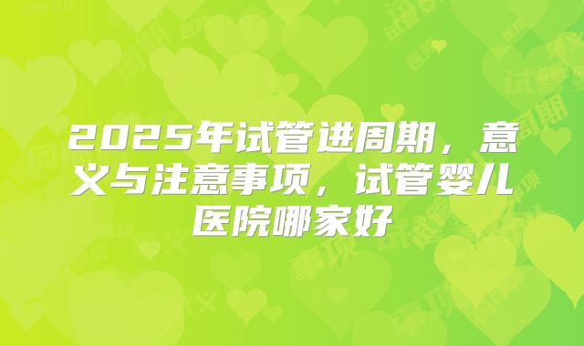 2025年试管进周期，意义与注意事项，试管婴儿医院哪家好
