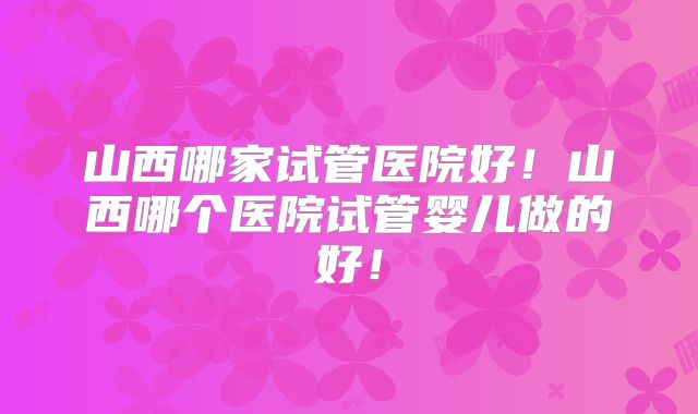 山西哪家试管医院好！山西哪个医院试管婴儿做的好！