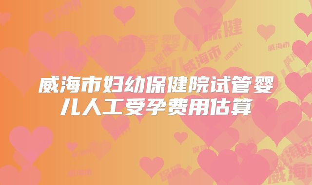 威海市妇幼保健院试管婴儿人工受孕费用估算
