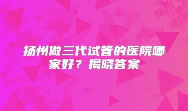 扬州做三代试管的医院哪家好？揭晓答案