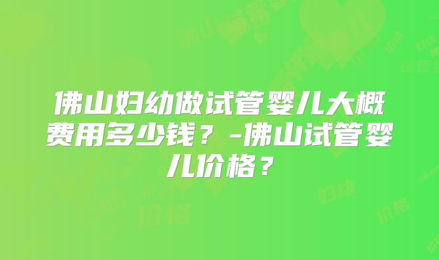 佛山妇幼做试管婴儿大概费用多少钱?-佛山试管婴儿价格?