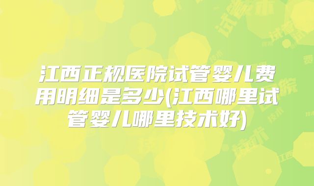 江西正规医院试管婴儿费用明细是多少(江西哪里试管婴儿哪里技术好)