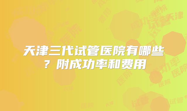 天津三代试管医院有哪些？附成功率和费用
