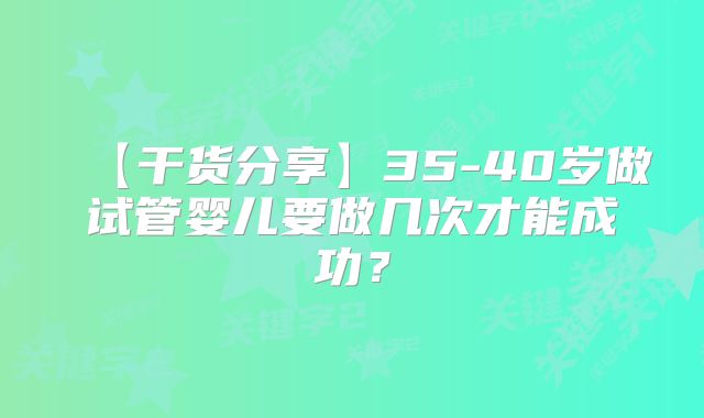 【干货分享】35-40岁做试管婴儿要做几次才能成功?