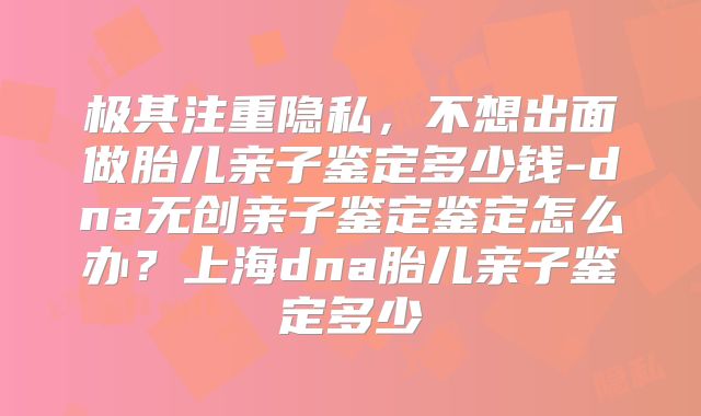 极其注重隐私，不想出面做胎儿亲子鉴定多少钱-dna无创亲子鉴定鉴定怎么办？上海dna胎儿亲子鉴定多少