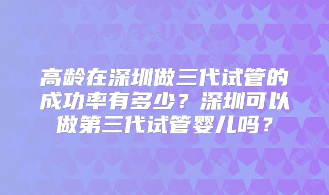 高龄在深圳做三代试管的成功率有多少？深圳可以做第三代试管婴儿吗？