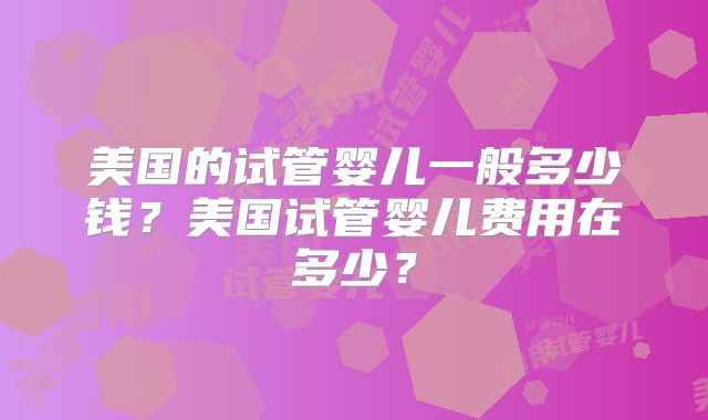 美国的试管婴儿一般多少钱？美国试管婴儿费用在多少？