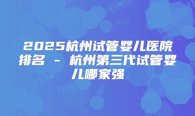 2025杭州试管婴儿医院排名 - 杭州第三代试管婴儿哪家强