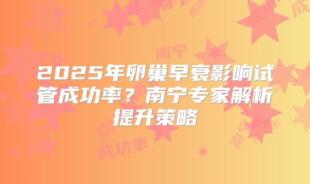 2025年卵巢早衰影响试管成功率？南宁专家解析提升策略