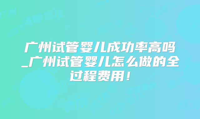 广州试管婴儿成功率高吗_广州试管婴儿怎么做的全过程费用！