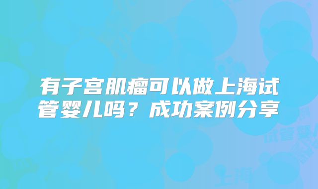 有子宫肌瘤可以做上海试管婴儿吗?成功案例分享