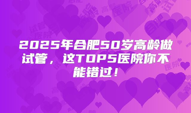 2025年合肥50岁高龄做试管，这TOP5医院你不能错过！