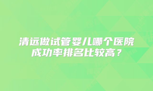 清远做试管婴儿哪个医院成功率排名比较高?