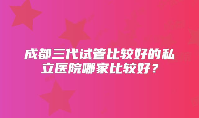 成都三代试管比较好的私立医院哪家比较好？