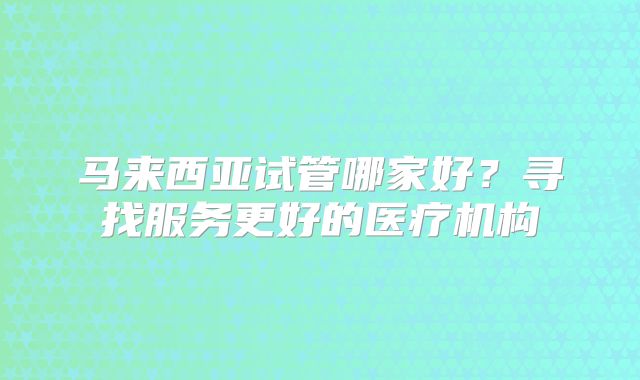 马来西亚试管哪家好?寻找服务更好的医疗机构