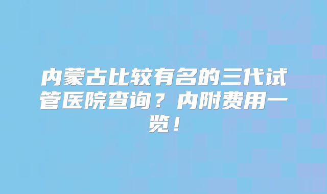 内蒙古比较有名的三代试管医院查询？内附费用一览！