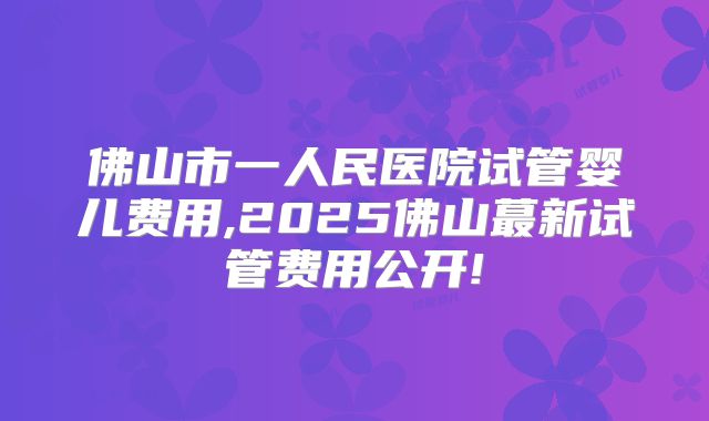佛山市一人民医院试管婴儿费用,2025佛山蕞新试管费用公开!
