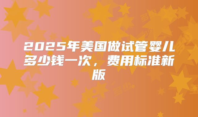 2025年美国做试管婴儿多少钱一次，费用标准新版