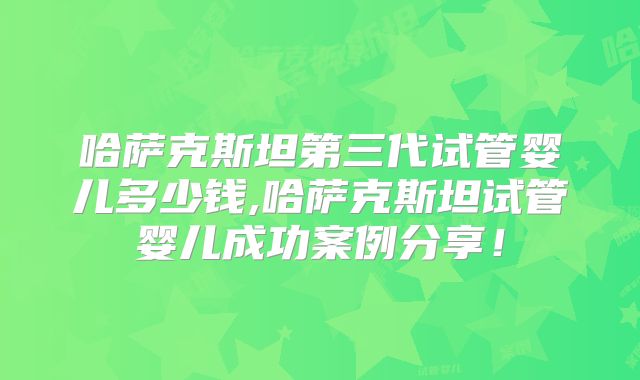 哈萨克斯坦第三代试管婴儿多少钱,哈萨克斯坦试管婴儿成功案例分享！