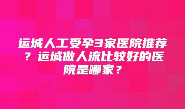 运城人工受孕3家医院推荐?运城做人流比较好的医院是哪家?