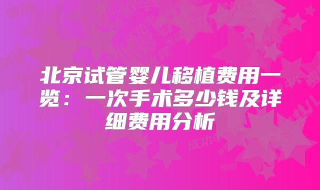 北京试管婴儿移植费用一览：一次手术多少钱及详细费用分析