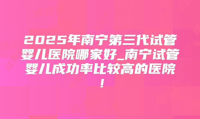 2025年南宁第三代试管婴儿医院哪家好_南宁试管婴儿成功率比较高的医院！