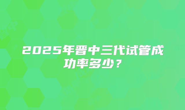 2025年晋中三代试管成功率多少？