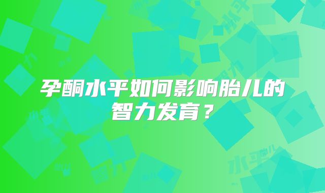 孕酮水平如何影响胎儿的智力发育？