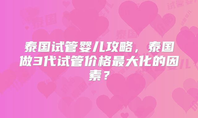 泰国试管婴儿攻略，泰国做3代试管价格最大化的因素？
