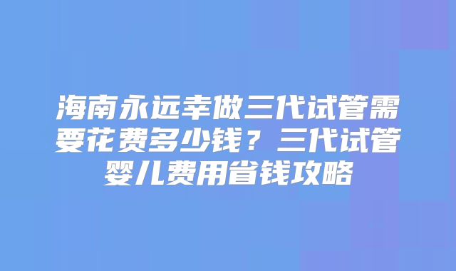 海南永远幸做三代试管需要花费多少钱？三代试管婴儿费用省钱攻略