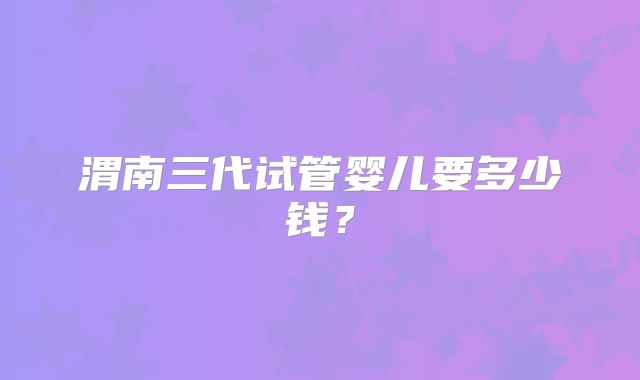 渭南三代试管婴儿要多少钱？