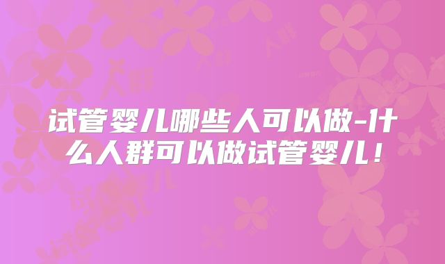 试管婴儿哪些人可以做-什么人群可以做试管婴儿!
