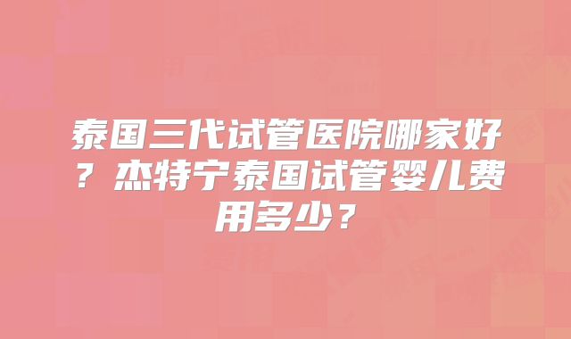 泰国三代试管医院哪家好？杰特宁泰国试管婴儿费用多少？