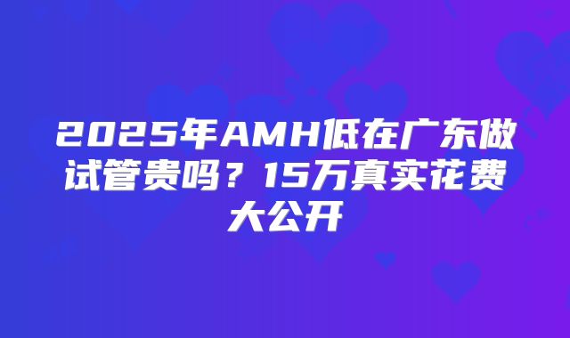 2025年AMH低在广东做试管贵吗?15万真实花费大公开