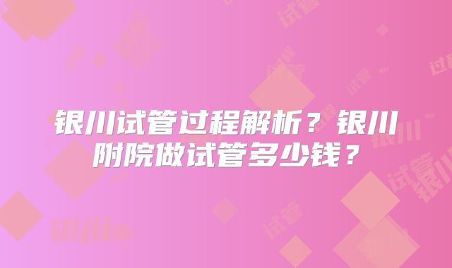 银川试管过程解析？银川附院做试管多少钱？
